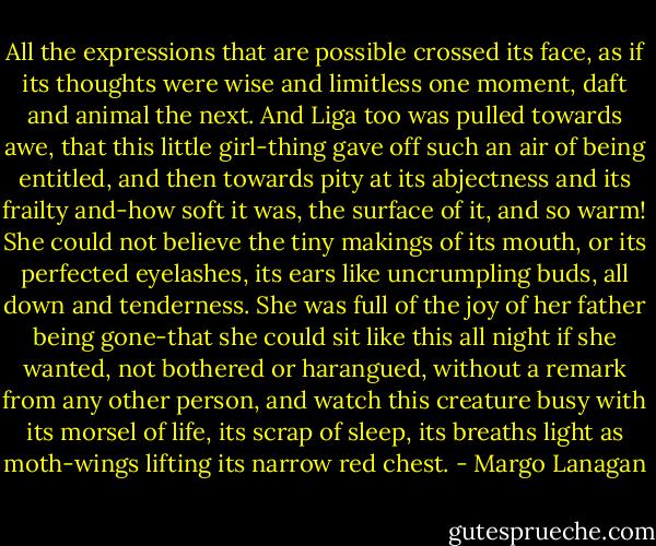 All the expressions that are possible crossed its face, as if its thoughts were wise and limitless one moment, daft and animal the next. And Liga too was pulled towards awe, that this little girl-thing gave off such an air of being entitled, and then towards pity at its abjectness and its frailty and-how soft it was, the surface of it, and so warm! She could not believe the tiny makings of its mouth, or its perfected eyelashes, its ears like uncrumpling buds, all down and tenderness. She was full of the joy of her father being gone-that she could sit like this all night if she wanted, not bothered or harangued, without a remark from any other person, and watch this creature busy with its morsel of life, its scrap of sleep, its breaths light as moth-wings lifting its narrow red chest. - Margo Lanagan