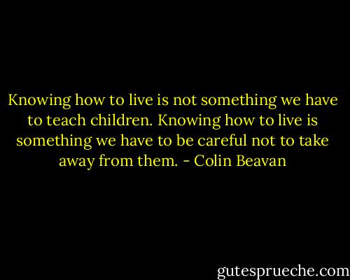 Knowing how to live is not something we have to teach children. Knowing how to live is something we have to be careful not to take away from them. - Colin Beavan