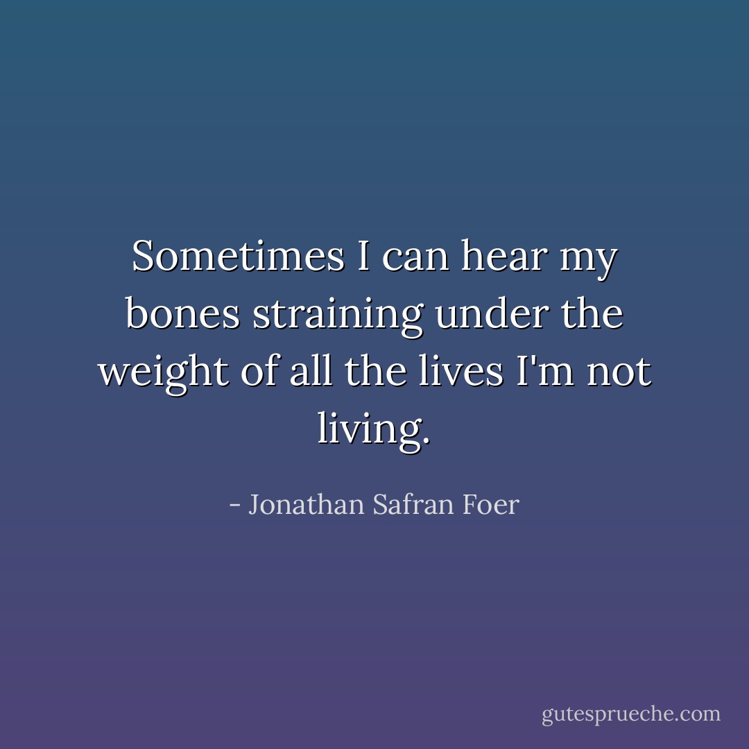 Sometimes I can hear my bones straining under the weight of all the lives I'm not living. - Jonathan Safran Foer