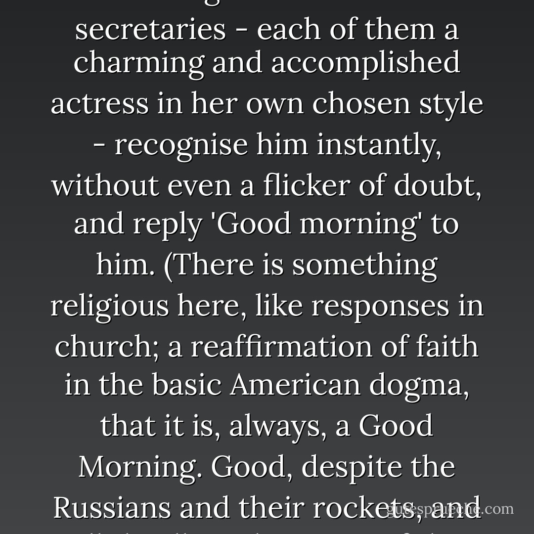 A veteran, calm and assured, he pauses for a well-measured moment in the doorway of the office and then, boldly, clearly, with the subtly modulated British intonation which his public demands of him, speaks his opening line, 'Good morning!'<br />And the three secretaries - each of them a charming and accomplished actress in her own chosen style - recognise him instantly, without even a flicker of doubt, and reply 'Good morning' to him. (There is something religious here, like responses in church; a reaffirmation of faith in the basic American dogma, that it is, always, a <i>Good</i> Morning. Good, despite the Russians and their rockets, and all the ills and worries of the flesh. For of course we know, don't we, that the Russians and the worries are not real? They can be unsought and made to vanish. And therefore the morning can ve made to be good. Very well then, it <i>is</i> good. - Christopher Isherwood
