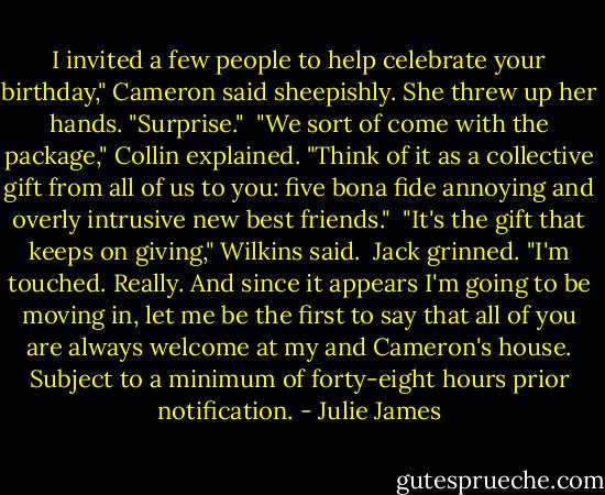 I invited a few people to help celebrate your birthday," Cameron said sheepishly. She threw up her hands. "Surprise."<br /><br />"We sort of come with the package," Collin explained. "Think of it as a collective gift from all of us to you: five bona fide annoying and overly intrusive new best friends."<br /><br />"It's the gift that keeps on giving," Wilkins said.<br /><br />Jack grinned. "I'm touched. Really. And since it appears I'm going to be moving in, let me be the first to say that all of you are always welcome at my and Cameron's house. Subject to a minimum of forty-eight hours prior notification. - Julie James