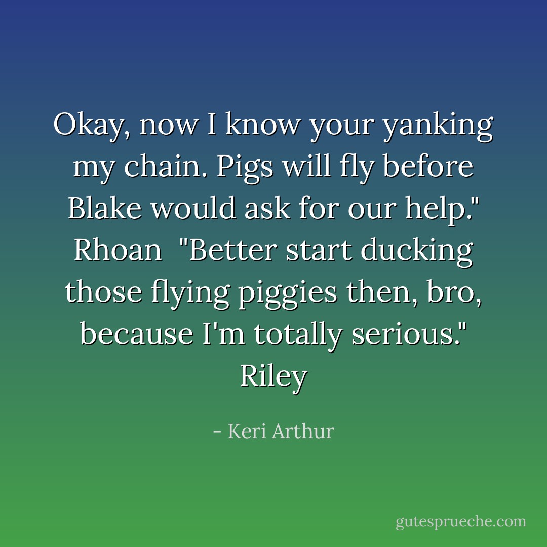 Okay, now I know your yanking my chain. Pigs will fly before Blake would ask for our help." Rhoan<br /><br />"Better start ducking those flying piggies then, bro, because I'm totally serious." Riley - Keri Arthur