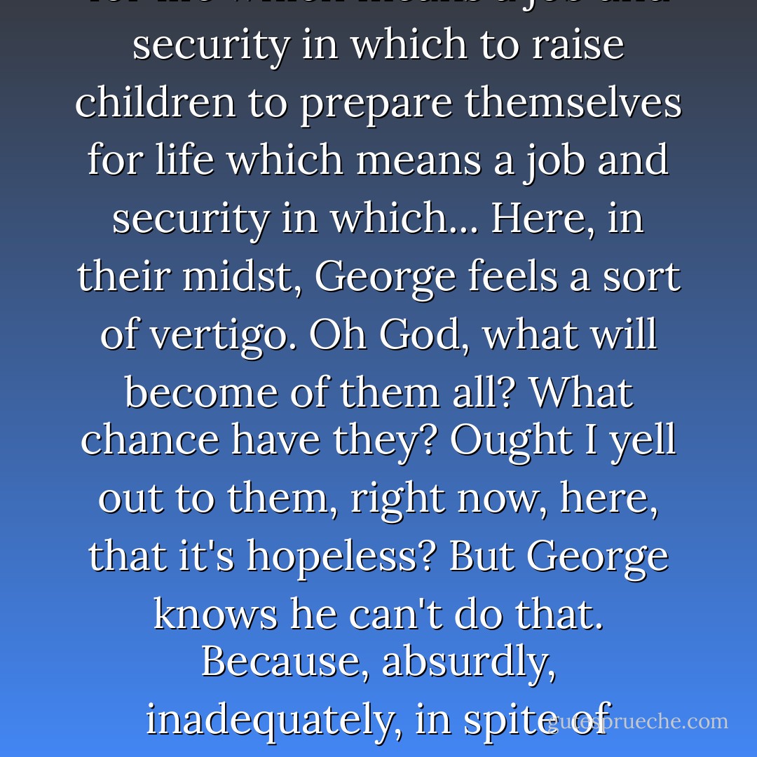 ...all around George, approaching him, crossing his path from every direction, is the male and female raw material which is fed daily into this factory, along the conveyor-belts of the freeways, to be processed, packaged and placed on the market...<br />What do they think they are up to? Well, there is the official answer; preparing themselves for life which means a job and security in which to raise children to prepare themselves for life which means a job and security in which...<br />Here, in their midst, George feels a sort of vertigo. Oh God, what will become of them all? What chance have they? Ought I yell out to them, right now, here, that it's hopeless?<br />But George knows he can't do that. Because, absurdly, inadequately, in spite of himself almost, he is a representative of hope. And the hope is not false. No. It's just that George is like a man trying to sell a real diamond for a nickel, on the street. The diamond is protected from all but the tiniest few, because the great hurrying majority can never stop to dare to believe that it could conceivably be real. - Christopher Isherwood