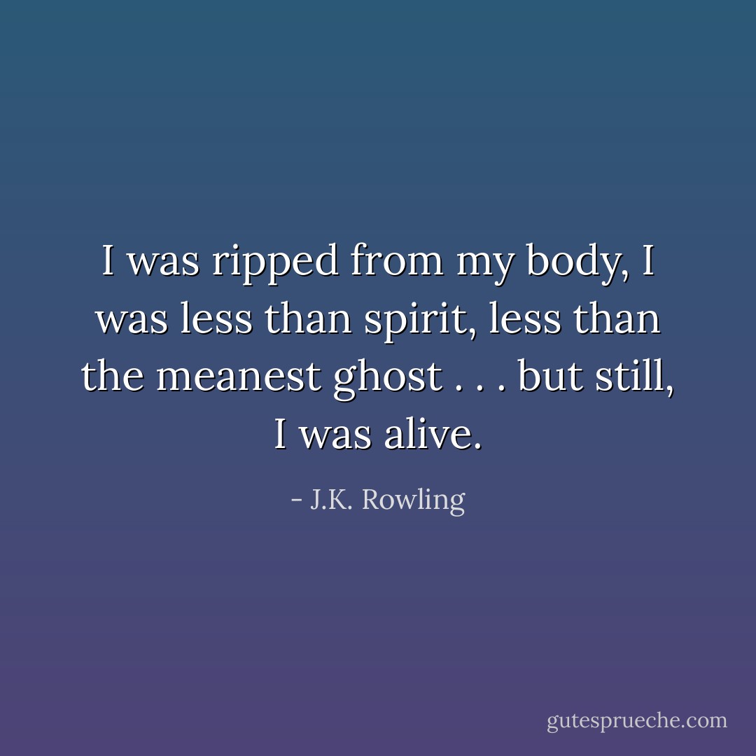 I was ripped from my body, I was less than spirit, less than the meanest ghost . . . but still, I was alive. - J.K. Rowling