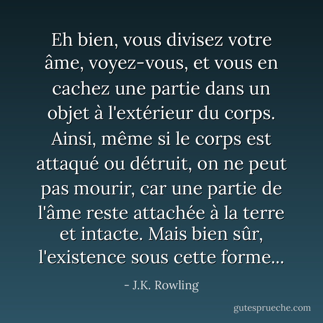 Eh bien, vous divisez votre âme, voyez-vous, et vous en cachez une partie dans un objet à l'extérieur du corps. Ainsi, même si le corps est attaqué ou détruit, on ne peut pas mourir, car une partie de l'âme reste attachée à la terre et intacte. Mais bien sûr, l'existence sous cette forme... - J.K. Rowling
