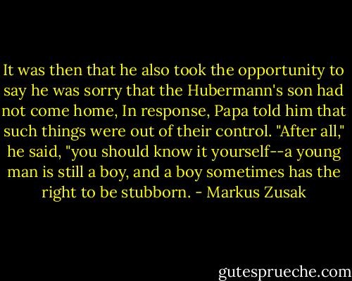 It was then that he also took the opportunity to say he was sorry that the Hubermann's son had not come home, In response, Papa told him that such things were out of their control. "After all," he said, "you should know it yourself--a young man is still a boy, and a boy sometimes has the right to be stubborn. - Markus Zusak