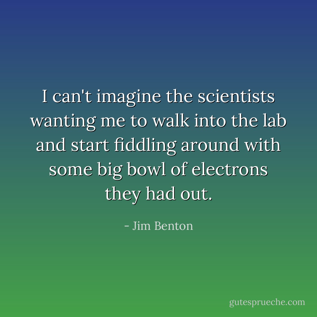 I can't imagine the scientists wanting me to walk into the lab and start fiddling around with some big bowl of electrons they had out. - Jim Benton