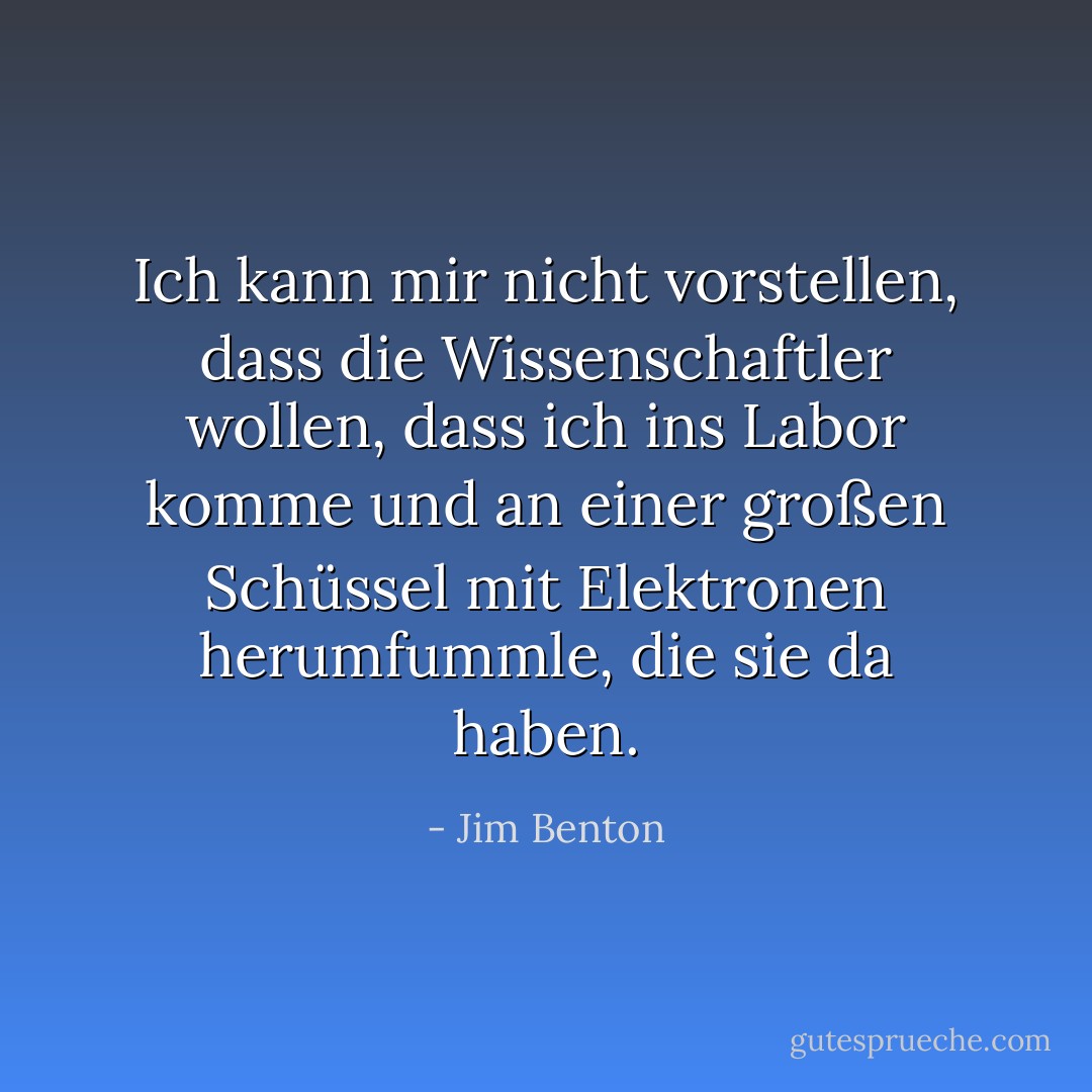 Ich kann mir nicht vorstellen, dass die Wissenschaftler wollen, dass ich ins Labor komme und an einer großen Schüssel mit Elektronen herumfummle, die sie da haben. - Jim Benton<