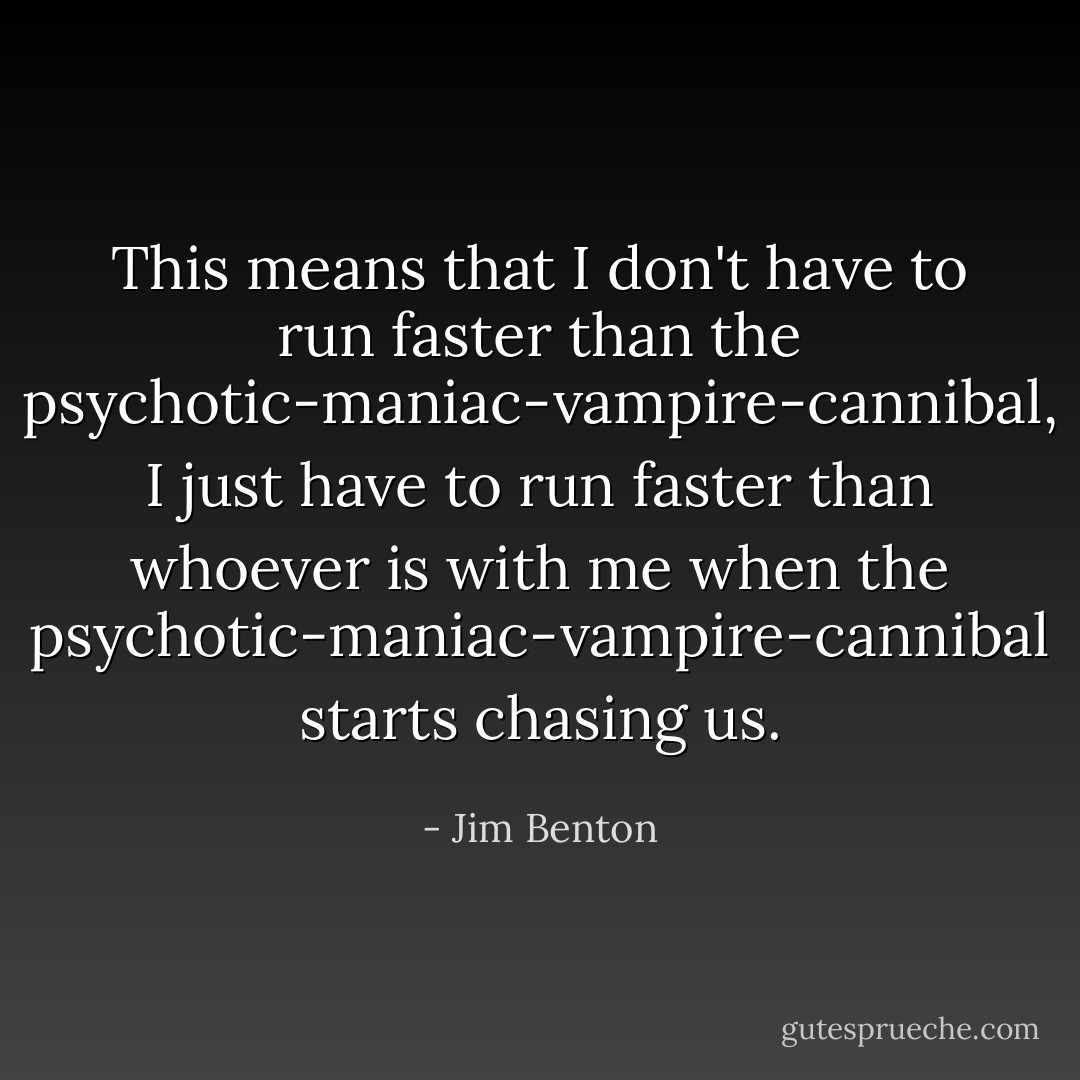 This means that I don't have to run faster than the psychotic-maniac-vampire-cannibal, I just have to run faster than whoever is with me when the psychotic-maniac-vampire-cannibal starts chasing us. - Jim Benton