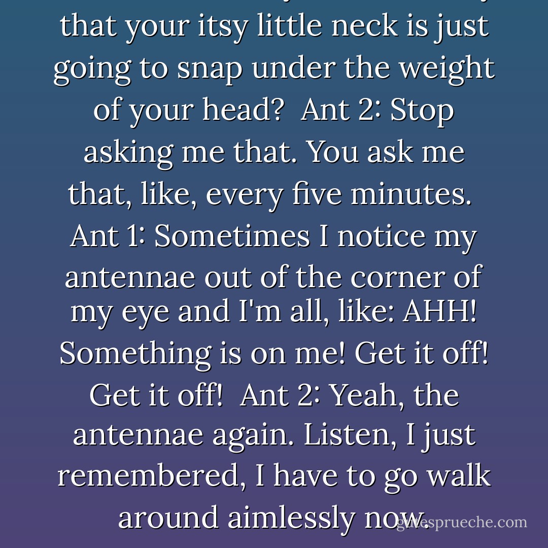Ant 1: So, uh, do you ever worry that your itsy little neck is just going to snap under the weight of your head? <br />Ant 2: Stop asking me that. You ask me that, like, every five minutes. <br />Ant 1: Sometimes I notice my antennae out of the corner of my eye and I'm all, like: AHH! Something is on me! Get it off! Get it off! <br />Ant 2: Yeah, the antennae again. Listen, I just remembered, I have to go walk around aimlessly now. - Jim Benton