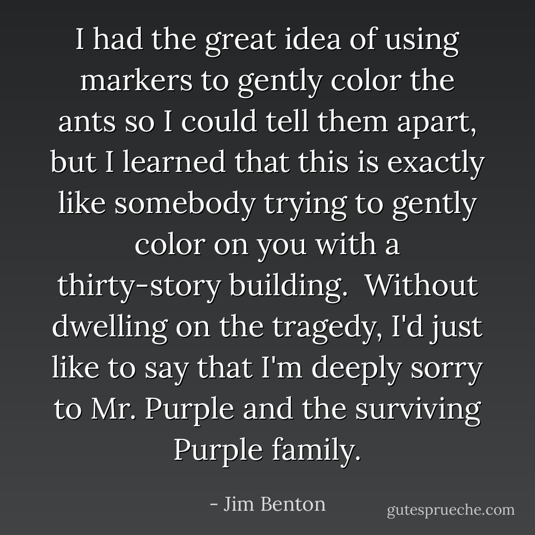 I had the great idea of using markers to gently color the ants so I could tell them apart, but I learned that this is exactly like somebody trying to gently color on you with a thirty-story building. <br />Without dwelling on the tragedy, I'd just like to say that I'm deeply sorry to Mr. Purple and the surviving Purple family. - Jim Benton
