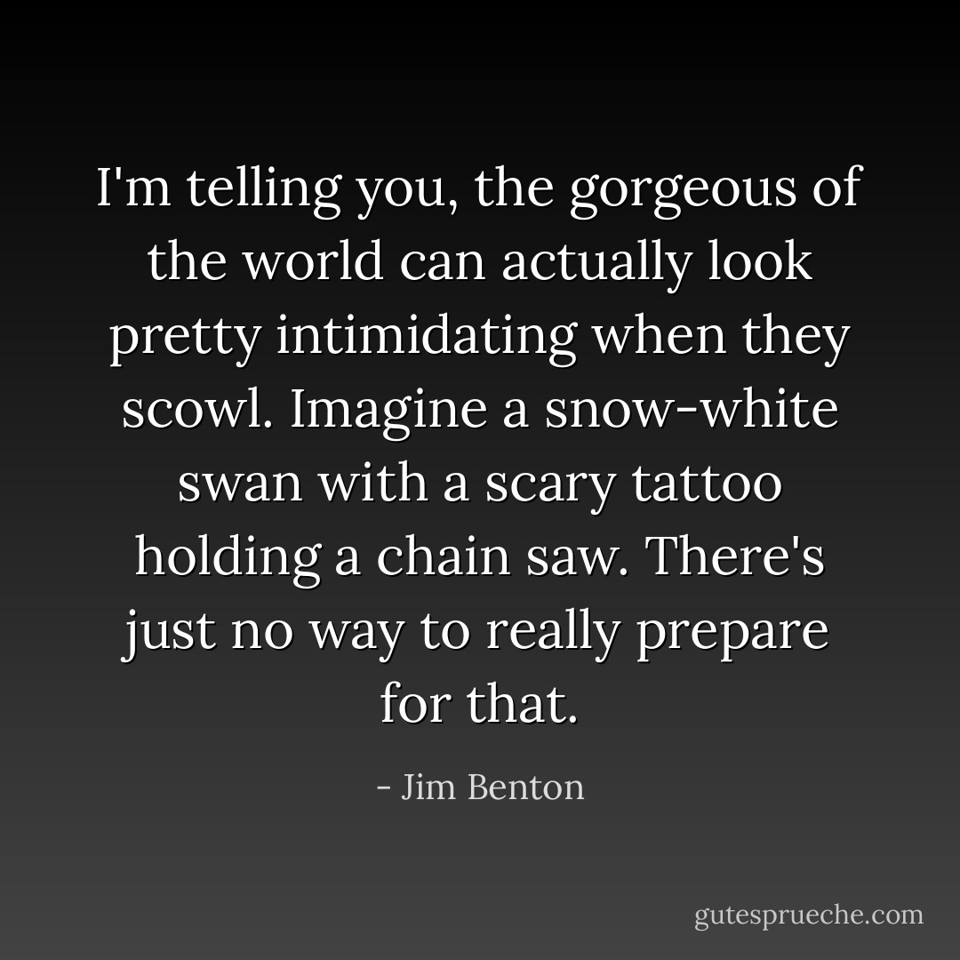 I'm telling you, the gorgeous of the world can actually look pretty intimidating when they scowl. Imagine a snow-white swan with a scary tattoo holding a chain saw. There's just no way to really prepare for that. - Jim Benton