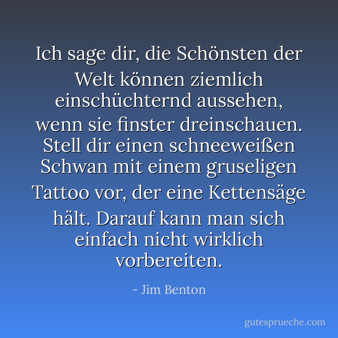 Ich sage dir, die Schönsten der Welt können ziemlich einschüchternd aussehen, wenn sie finster dreinschauen. Stell dir einen schneeweißen Schwan mit einem gruseligen Tattoo vor, der eine Kettensäge hält. Darauf kann man sich einfach nicht wirklich vorbereiten. - Jim Benton<