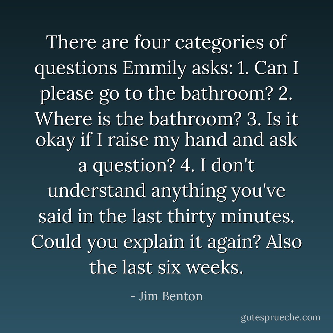 There are four categories of questions Emmily asks:<br />1. Can I please go to the bathroom?<br />2. Where is the bathroom?<br />3. Is it okay if I raise my hand and ask a question?<br />4. I don't understand anything you've said in the last thirty minutes. Could you explain it again? Also the last six weeks. - Jim Benton