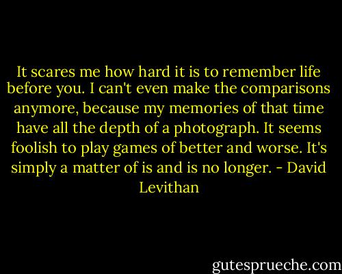 It scares me how hard it is to remember life before you. I can't even make the comparisons anymore, because my memories of that time have all the depth of a photograph. It seems foolish to play games of better and worse. It's simply a matter of is and is no longer. - David Levithan