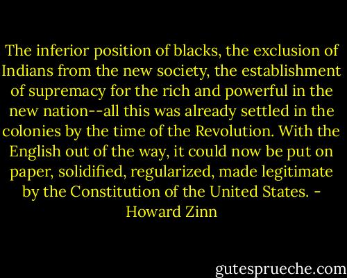 The inferior position of blacks, the exclusion of Indians from the new society, the establishment of supremacy for the rich and powerful in the new nation--all this was already settled in the colonies by the time of the Revolution. With the English out of the way, it could now be put on paper, solidified, regularized, made legitimate by the Constitution of the United States. - Howard Zinn