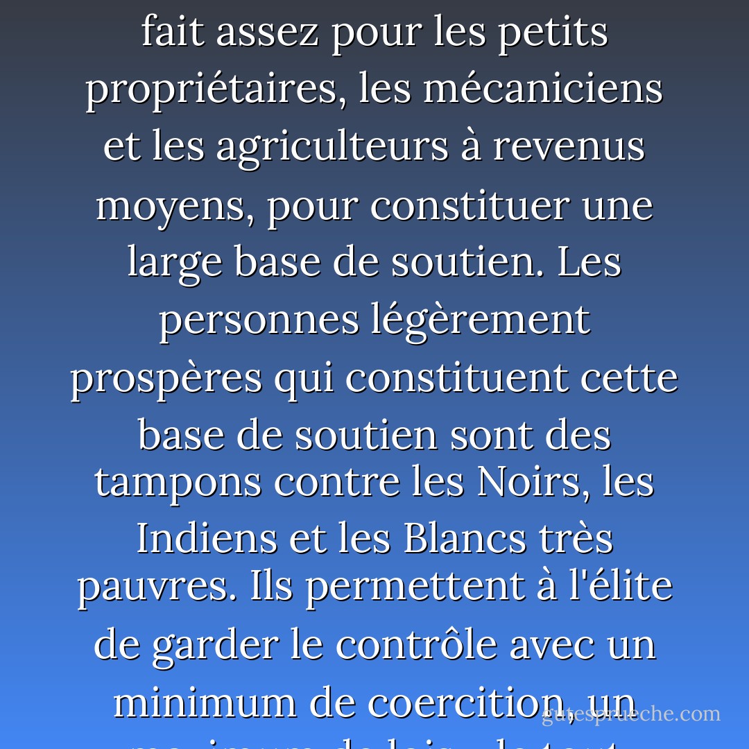 La Constitution. illustre la complexité du système américain : il sert les intérêts d'une élite fortunée, mais en fait assez pour les petits propriétaires, les mécaniciens et les agriculteurs à revenus moyens, pour constituer une large base de soutien. Les personnes légèrement prospères qui constituent cette base de soutien sont des tampons contre les Noirs, les Indiens et les Blancs très pauvres. Ils permettent à l'élite de garder le contrôle avec un minimum de coercition, un maximum de lois - le tout rendu acceptable par la fanfare du patriotisme et de l'unité. - Howard Zinn