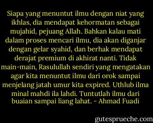 Siapa yang menuntut ilmu dengan niat yang ikhlas, dia mendapat kehormatan sebagai mujahid, pejuang Allah. Bahkan kalau mati dalam proses mencari ilmu, dia akan diganjar dengan gelar syahid, dan berhak mendapat derajat premium di akhirat nanti. Tidak main-main, Rasulullah sendiri yang mengatakan agar kita menuntut ilmu dari orok sampai menjelang jatah umur kita expired. Uthlub ilma minal mahdi ila lahdi. Tuntutlah ilmu dari buaian sampai liang lahat. - Ahmad Fuadi