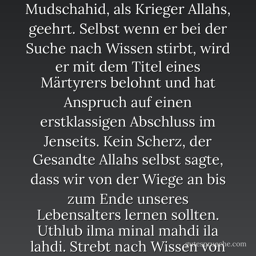 Wer mit aufrichtigen Absichten nach Wissen strebt, wird als Mudschahid, als Krieger Allahs, geehrt. Selbst wenn er bei der Suche nach Wissen stirbt, wird er mit dem Titel eines Märtyrers belohnt und hat Anspruch auf einen erstklassigen Abschluss im Jenseits. Kein Scherz, der Gesandte Allahs selbst sagte, dass wir von der Wiege an bis zum Ende unseres Lebensalters lernen sollten. Uthlub ilma minal mahdi ila lahdi. Strebt nach Wissen von der Wiege bis zum Grab. - Ahmad Fuadi<