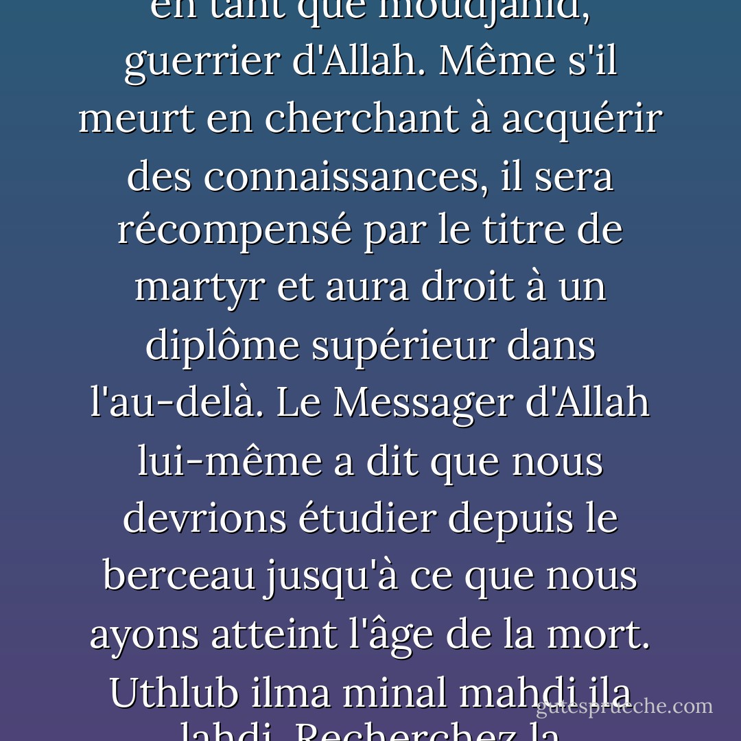 Quiconque recherche la connaissance avec des intentions sincères est honoré en tant que moudjahid, guerrier d'Allah. Même s'il meurt en cherchant à acquérir des connaissances, il sera récompensé par le titre de martyr et aura droit à un diplôme supérieur dans l'au-delà. Le Messager d'Allah lui-même a dit que nous devrions étudier depuis le berceau jusqu'à ce que nous ayons atteint l'âge de la mort. Uthlub ilma minal mahdi ila lahdi. Recherchez la connaissance du berceau à la tombe. - Ahmad Fuadi