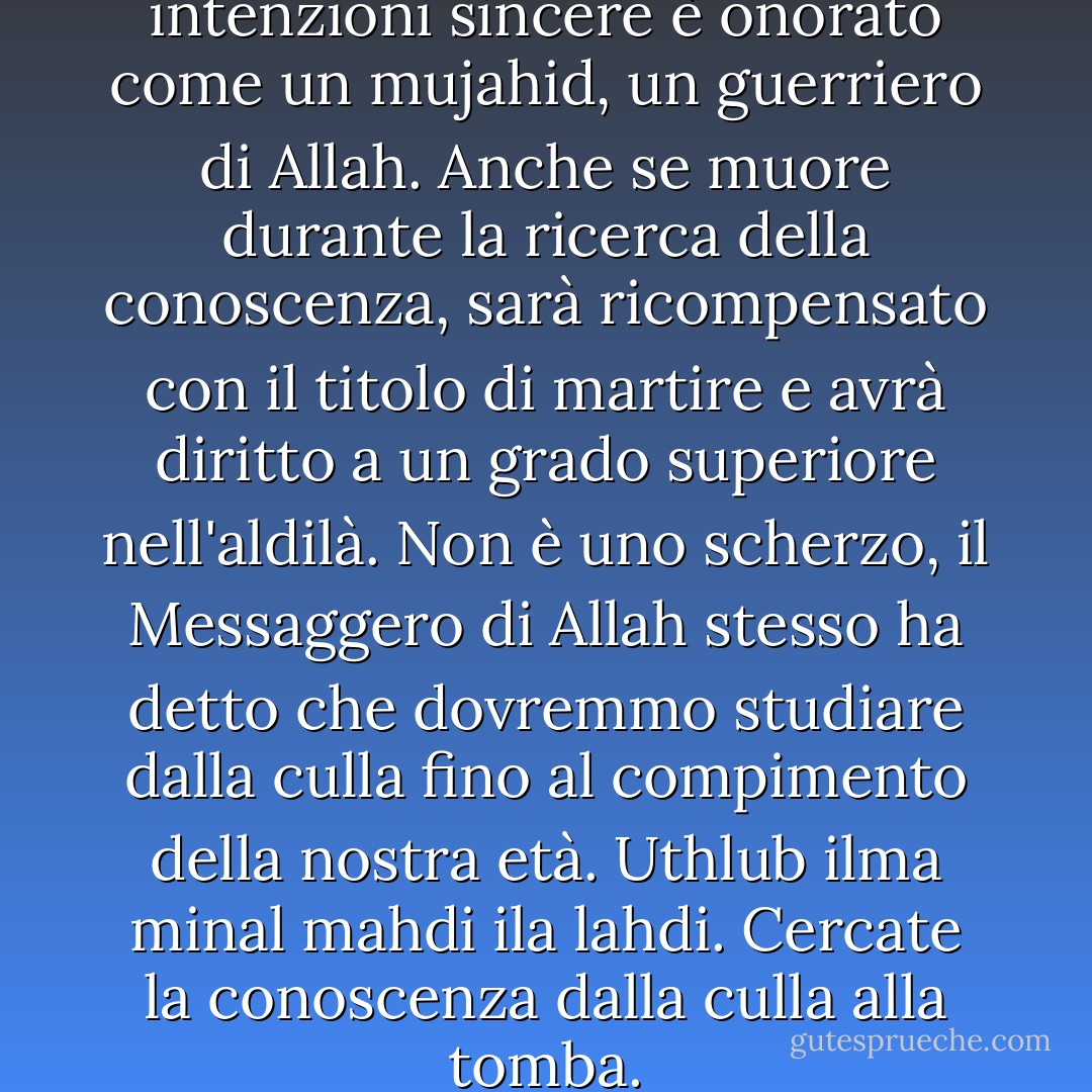 Chi cerca la conoscenza con intenzioni sincere è onorato come un mujahid, un guerriero di Allah. Anche se muore durante la ricerca della conoscenza, sarà ricompensato con il titolo di martire e avrà diritto a un grado superiore nell'aldilà. Non è uno scherzo, il Messaggero di Allah stesso ha detto che dovremmo studiare dalla culla fino al compimento della nostra età. Uthlub ilma minal mahdi ila lahdi. Cercate la conoscenza dalla culla alla tomba. - Ahmad Fuadi