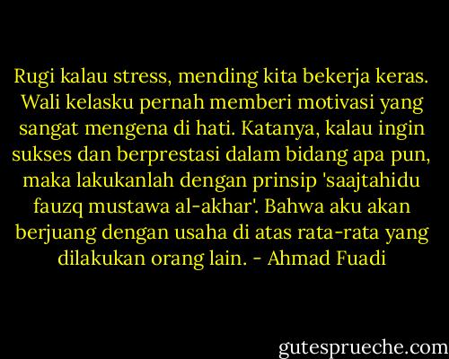 Rugi kalau stress, mending kita bekerja keras. Wali kelasku pernah memberi motivasi yang sangat mengena di hati. Katanya, kalau ingin sukses dan berprestasi dalam bidang apa pun, maka lakukanlah dengan prinsip 'saajtahidu fauzq mustawa al-akhar'. Bahwa aku akan berjuang dengan usaha di atas rata-rata yang dilakukan orang lain. - Ahmad Fuadi