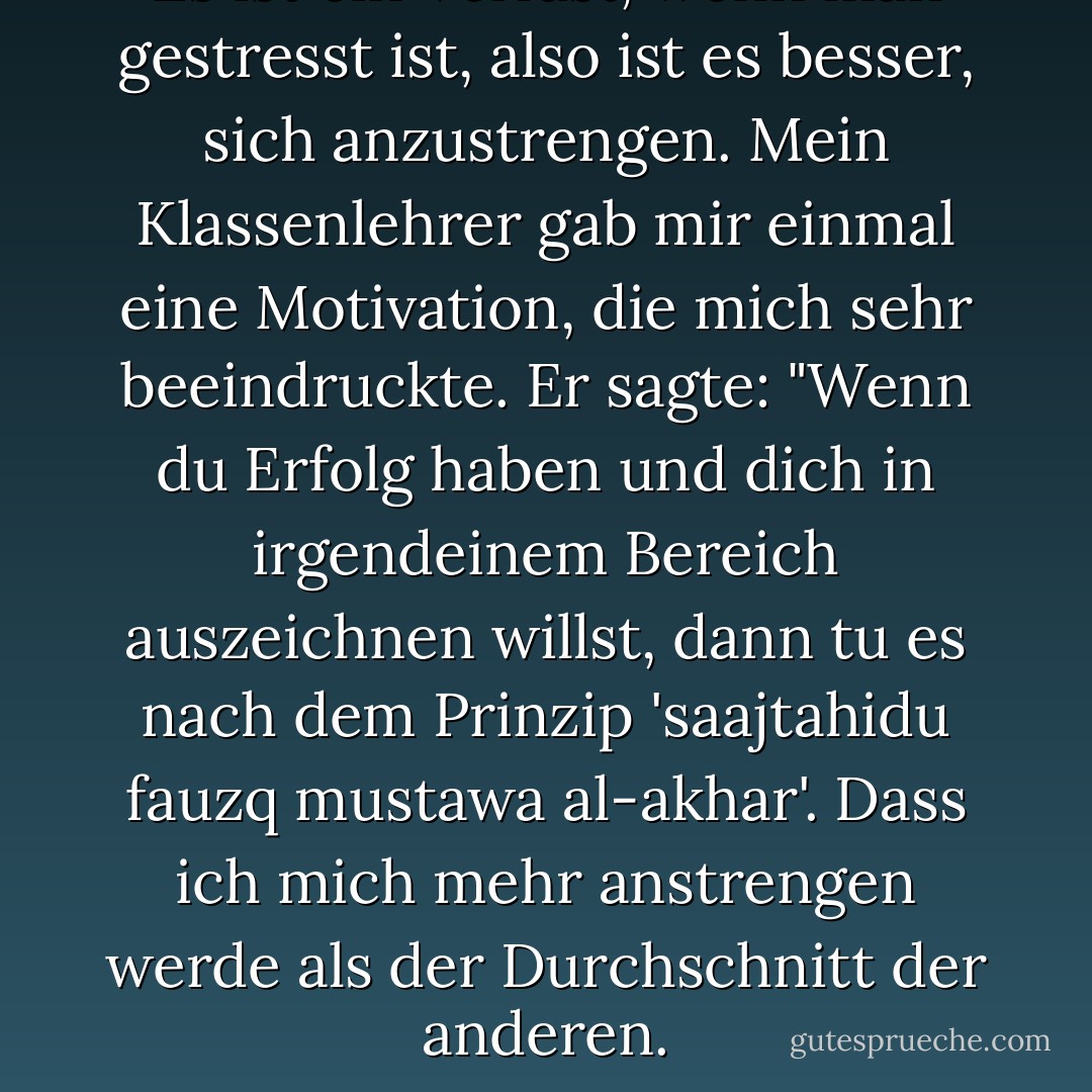 Es ist ein Verlust, wenn man gestresst ist, also ist es besser, sich anzustrengen. Mein Klassenlehrer gab mir einmal eine Motivation, die mich sehr beeindruckte. Er sagte: "Wenn du Erfolg haben und dich in irgendeinem Bereich auszeichnen willst, dann tu es nach dem Prinzip 'saajtahidu fauzq mustawa al-akhar'. Dass ich mich mehr anstrengen werde als der Durchschnitt der anderen. - Ahmad Fuadi<