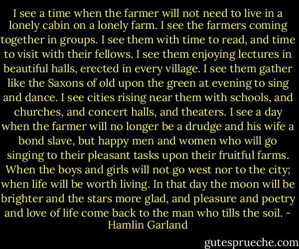 I see a time when the farmer will not need to live in a lonely cabin on a lonely farm. I see the farmers coming together in groups. I see them with time to read, and time to visit with their fellows. I see them enjoying lectures in beautiful halls, erected in every village. I see them gather like the Saxons of old upon the green at evening to sing and dance. I see cities rising near them with schools, and churches, and concert halls, and theaters. I see a day when the farmer will no longer be a drudge and his wife a bond slave, but happy men and women who will go singing to their pleasant tasks upon their fruitful farms. When the boys and girls will not go west nor to the city; when life will be worth living. In that day the moon will be brighter and the stars more glad, and pleasure and poetry and love of life come back to the man who tills the soil. - Hamlin Garland