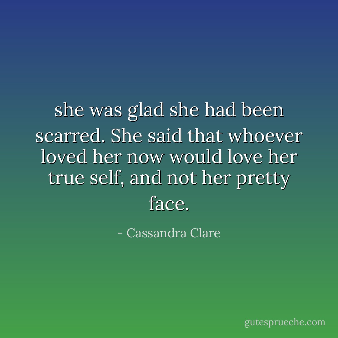she was glad she had been scarred. She said that whoever loved her now would love her true self, and not her pretty face. - Cassandra Clare