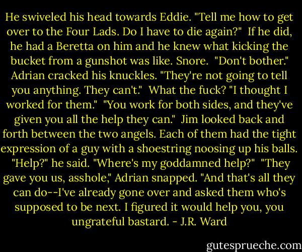He swiveled his head towards Eddie. "Tell me how to get over to the Four Lads. Do I have to die again?"<br /><br />If he did, he had a Beretta on him and he knew what kicking the bucket from a gunshot was like. Snore.<br /><br />"Don't bother." Adrian cracked his knuckles. "They're not going to tell you anything. They can't."<br /><br />What the fuck? "I thought I worked for them."<br /><br />"You work for both sides, and they've given you all the help they can."<br /><br />Jim looked back and forth between the two angels. Each of them had the tight expression of a guy with a shoestring noosing up his balls.<br /><br />"Help?" he said. "Where's my goddamned help?"<br /><br />"They gave you us, asshole," Adrian snapped. "And that's all they can do--I've already gone over and asked them who's supposed to be next. I figured it would help you, you ungrateful bastard. - J.R. Ward
