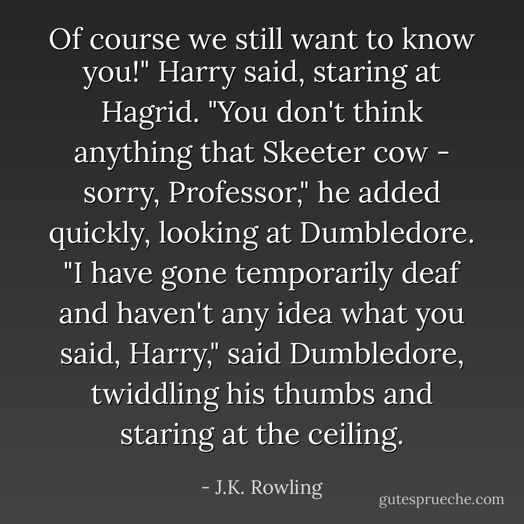Of course we still want to know you!" Harry said, staring at Hagrid.<br />"You don't think anything that Skeeter cow - sorry, Professor," he added quickly, looking at Dumbledore.<br />"I have gone temporarily deaf and haven't any idea what you said, Harry," said Dumbledore, twiddling his thumbs and staring at the ceiling. - J.K. Rowling
