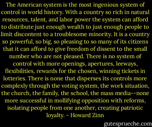 The American system is the most ingenious system of control in world history. With a country so rich in natural resources, talent, and labor power the system can afford to distribute just enough wealth to just enough people to limit discontent to a troublesome minority. It is a country so powerful, so big, so pleasing to so many of its citizens that it can afford to give freedom of dissent to the small number who are not pleased. There is no system of control with more openings, apertures, leeways, flexibilities, rewards for the chosen, winning tickets in lotteries. There is none that disperses its controls more complexly through the voting system, the work situation, the church, the family, the school, the mass media--none more successful in mollifying opposition with reforms, isolating people from one another, creating patriotic loyalty. - Howard Zinn