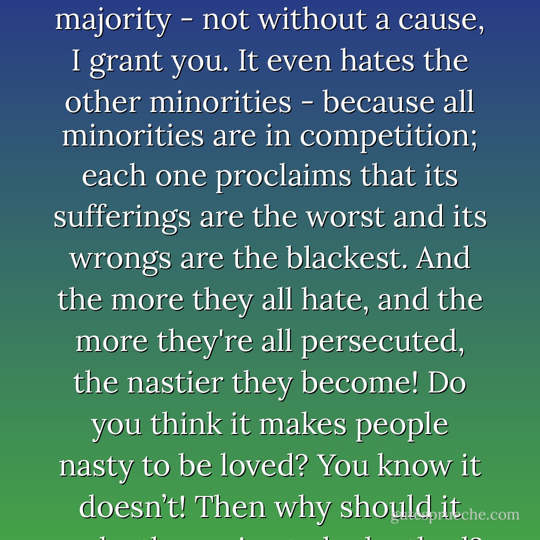 <i> Because </i> the persecuting majority is vile, says the liberal, <i> therefore </i> the persecuted minority must be stainlessly pure...What's to prevent the bad from being persecuted by the worse? Did all the Christian victims on the arena have to be saints?<br /><br />...A minority has its own kind of aggression. It absolutely dares the majority to attack it. It hates the majority - not without a cause, I grant you. It even hates the other minorities - because all minorities are in competition; each one proclaims that its sufferings are the worst and its wrongs are the blackest. And the more they all hate, and the more they're all persecuted, the nastier they become! Do you think it makes people nasty to be loved? You know it doesn’t! Then why should it make them nice to be loathed? While you’re being persecuted, you hate what’s happening to you, you hate the people who are making it happen; you’re in a world of hate. Why, you wouldn’t recognize love if you met it! You’d suspect love! You’d think there was something behind it—some motive—some trick. - Christopher Isherwood