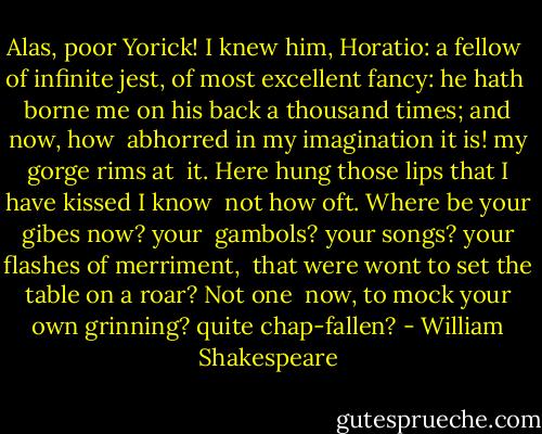 Alas, poor Yorick! I knew him, Horatio: a fellow <br />of infinite jest, of most excellent fancy: he hath <br />borne me on his back a thousand times; and now, how <br />abhorred in my imagination it is! my gorge rims at <br />it. Here hung those lips that I have kissed I know <br />not how oft. Where be your gibes now? your <br />gambols? your songs? your flashes of merriment, <br />that were wont to set the table on a roar? Not one <br />now, to mock your own grinning? quite chap-fallen? - William Shakespeare