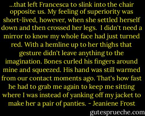 ...that left Francesca to slink into the chair opposite us. My feeling of superiority was short-lived, however, when she settled herself down and then crossed her legs.<br /><br />I didn't need a mirror to know my whole face had just turned red. With a hemline up to her thighs that gesture didn't leave anything to the imagination. Bones curled his fingers around mine and squeezed. His hand was still warmed from our contact moments ago. That's how fast he had to grab me again to keep me sitting where I was instead of yanking off my jacket to make her a pair of panties. - Jeaniene Frost