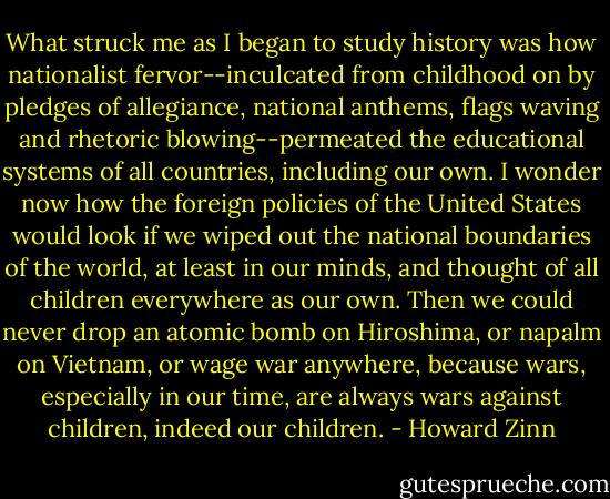 What struck me as I began to study history was how nationalist fervor--inculcated from childhood on by pledges of allegiance, national anthems, flags waving and rhetoric blowing--permeated the educational systems of all countries, including our own. I wonder now how the foreign policies of the United States would look if we wiped out the national boundaries of the world, at least in our minds, and thought of all children everywhere as our own. Then we could never drop an atomic bomb on Hiroshima, or napalm on Vietnam, or wage war anywhere, because wars, especially in our time, are always wars against children, indeed our children. - Howard Zinn