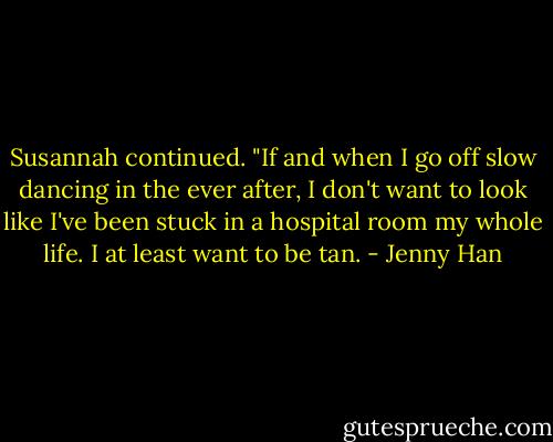 Susannah continued. "If and when I go off slow dancing in the ever after, I don't want to look like I've been stuck in a hospital room my whole life. I at least want to be tan. - Jenny Han