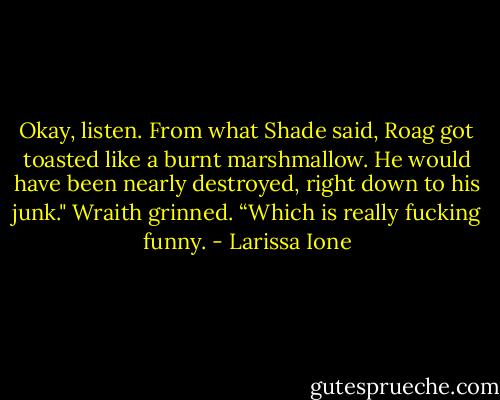 Okay, listen. From what Shade said, Roag got toasted like a burnt marshmallow. He would have been nearly destroyed, right down to his junk." Wraith grinned. “Which is really fucking funny. - Larissa Ione