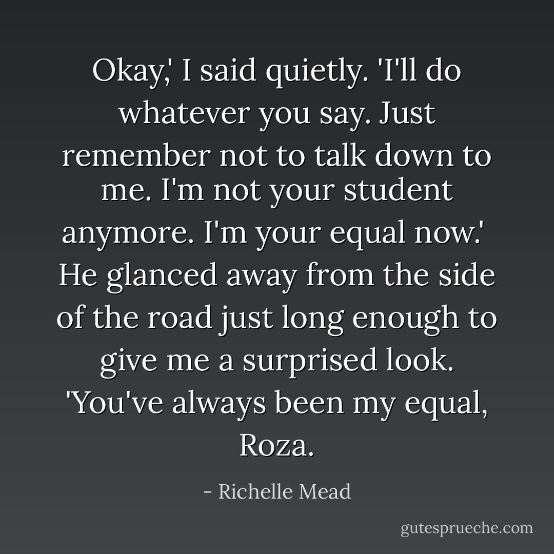 Okay,' I said quietly. 'I'll do whatever you say. Just remember not to talk down to me. I'm not your student anymore. I'm your equal now.'<br /><br />He glanced away from the side of the road just long enough to give me a surprised look. 'You've always been my equal, Roza. - Richelle Mead