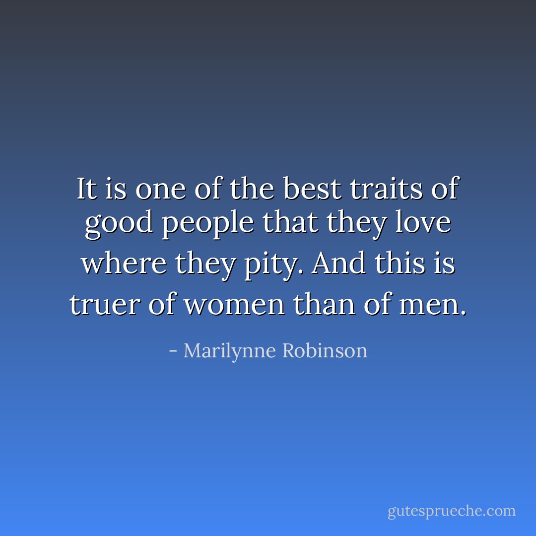 It is one of the best traits of good people that they love where they pity. And this is truer of women than of men. - Marilynne Robinson