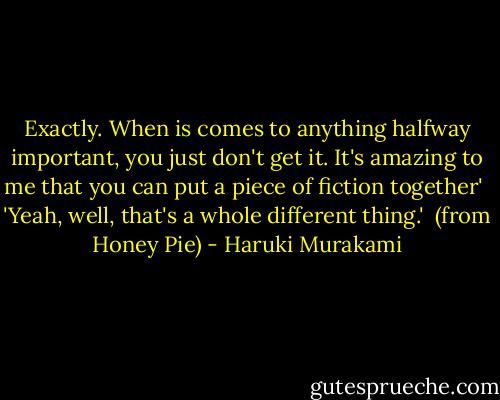 Exactly. When is comes to anything halfway important, you just don't get it. It's amazing to me that you can put a piece of fiction together'<br /><br />'Yeah, well, that's a whole different thing.'<br /><br />(from Honey Pie) - Haruki Murakami