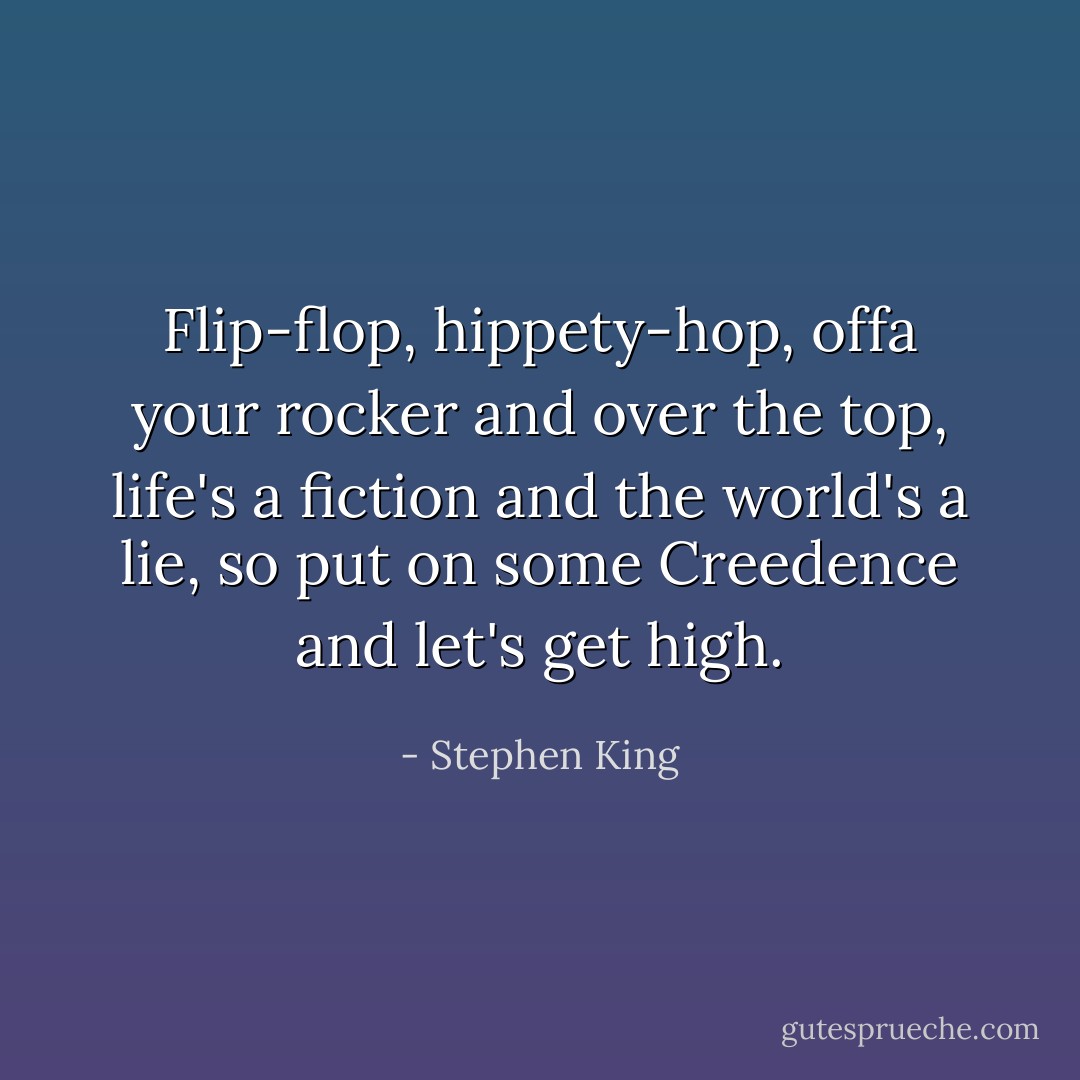 Flip-flop, hippety-hop, offa your rocker and over the top, life's a fiction and the world's a lie, so put on some Creedence and let's get high. - Stephen King