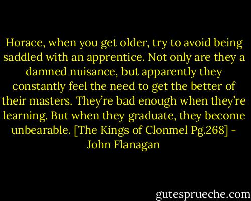 Horace, when you get older, try to avoid being saddled with an apprentice. Not only are they a damned nuisance, but apparently they constantly feel the need to get the better of their masters. They’re bad enough when they’re learning. But when they graduate, they become unbearable. [The Kings of Clonmel Pg.268] - John Flanagan