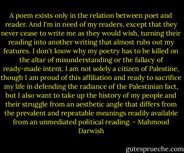 A poem exists only in the relation between poet and reader. And I'm in need of my readers, except that they never cease to write me as they would wish, turning their reading into another writing that almost rubs out my features. I don't know why my poetry has to be killed on the altar of misunderstanding or the fallacy of ready-made intent. I am not solely a citizen of Palestine, though I am proud of this affiliation and ready to sacrifice my life in defending the radiance of the Palestinian fact, but I also want to take up the history of my people and their struggle from an aesthetic angle that differs from the prevalent and repeatable meanings readily available from an unmediated political reading. - Mahmoud Darwish