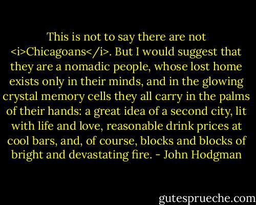 This is not to say there are not <i>Chicagoans</i>. But I would suggest that they are a nomadic people, whose lost home exists only in their minds, and in the glowing crystal memory cells they all carry in the palms of their hands: a great idea of a second city, lit with life and love, reasonable drink prices at cool bars, and, of course, blocks and blocks of bright and devastating fire. - John Hodgman