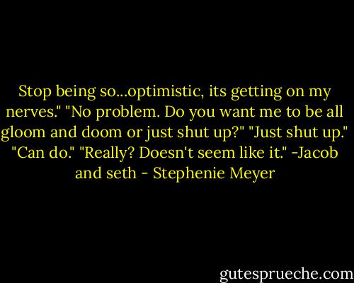 Stop being so...optimistic, its getting on my nerves."<br />"No problem. Do you want me to be all gloom and doom or just shut up?"<br />"Just shut up."<br />"Can do."<br />"Really? Doesn't seem like it."<br />-Jacob and seth - Stephenie Meyer