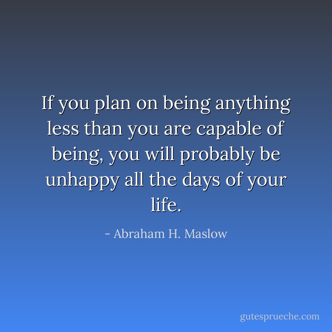 If you plan on being anything less than you are capable of being, you will probably be unhappy all the days of your life. - Abraham H. Maslow