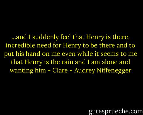 ...and I suddenly feel that Henry is there, incredible need for Henry to be there and to put his hand on me even while it seems to me that Henry is the rain and I am alone and wanting him<br />- Clare - Audrey Niffenegger