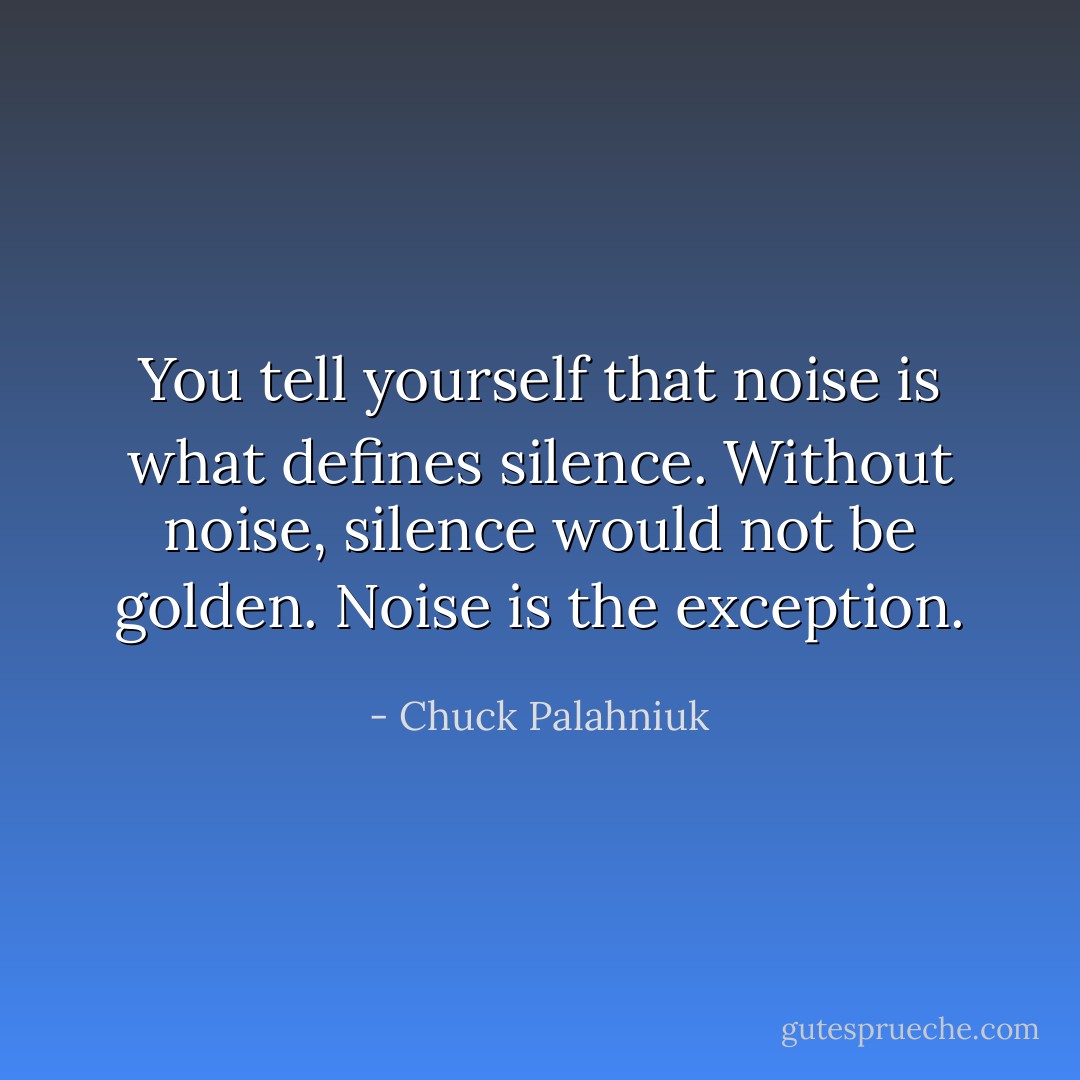 You tell yourself that noise is what defines silence. Without noise, silence would not be golden. Noise is the exception. - Chuck Palahniuk