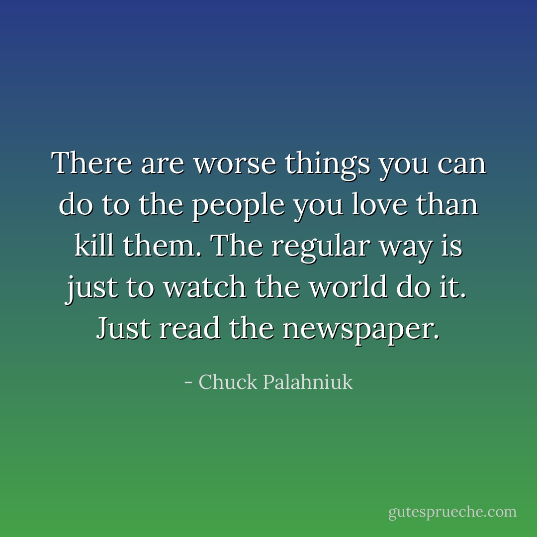There are worse things you can do to the people you love than kill them. The regular way is just to watch the world do it. Just read the newspaper. - Chuck Palahniuk